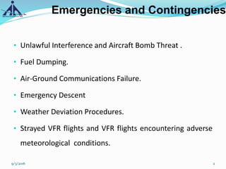 Emergencies and Contingencies
• Unlawful Interference and Aircraft Bomb Threat .
• Fuel Dumping.
• Air-Ground Communications Failure.
• Emergency Descent
• Weather Deviation Procedures.
• Strayed VFR flights and VFR flights encountering adverse
meteorological conditions.
9/3/2016 2
 