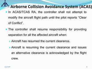 Airborne Collision Avoidance System (ACAS)
 In ACAS/TCAS RA, the controller shall not attempt to
modify the aircraft flight path until the pilot reports “Clear
of Conflict”.
 The controller shall resume responsibility for providing
separation for all the affected aircraft when:
Aircraft has resumed the current clearance.
Aircraft is resuming the current clearance and issues
an alternative clearance is acknowledged by the flight
crew.
9/3/2016 21
 