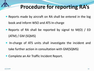 Procedure for reporting RA’s
 Reports made by aircraft on RA shall be entered in the log
book and Inform WSO and ATS In-charge
 Reports of RA shall be reported by signal to M(O) / ED
(ATM) / GM (SQMS)
 In-charge of ATS units shall investigate the incident and
take further action in consultation with GM(SQMS)
 Complete an Air Traffic Incident Report.
9/3/2016 22
 