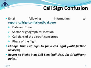  Email following information to
report_callsignconfusion@aai.aero
 Date and Time
 Sector or geographical location
 Call signs of the aircraft concerned
 Phase of the flight
 Change Your Call Sign to (new call sign) [until further
advised]
 Revert to Flight Plan Call Sign (call sign) [at (significant
point)]
Call Sign Confusion
9/3/2016 26
 