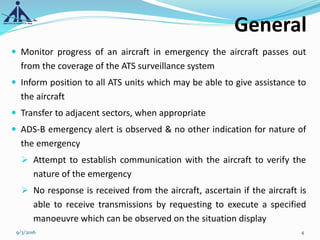 General
 Monitor progress of an aircraft in emergency the aircraft passes out
from the coverage of the ATS surveillance system
 Inform position to all ATS units which may be able to give assistance to
the aircraft
 Transfer to adjacent sectors, when appropriate
 ADS-B emergency alert is observed & no other indication for nature of
the emergency
 Attempt to establish communication with the aircraft to verify the
nature of the emergency
 No response is received from the aircraft, ascertain if the aircraft is
able to receive transmissions by requesting to execute a specified
manoeuvre which can be observed on the situation display
9/3/2016 4
 