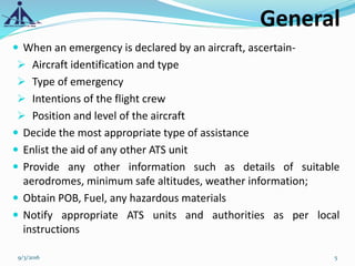 General
 When an emergency is declared by an aircraft, ascertain-
 Aircraft identification and type
 Type of emergency
 Intentions of the flight crew
 Position and level of the aircraft
 Decide the most appropriate type of assistance
 Enlist the aid of any other ATS unit
 Provide any other information such as details of suitable
aerodromes, minimum safe altitudes, weather information;
 Obtain POB, Fuel, any hazardous materials
 Notify appropriate ATS units and authorities as per local
instructions
9/3/2016 5
 