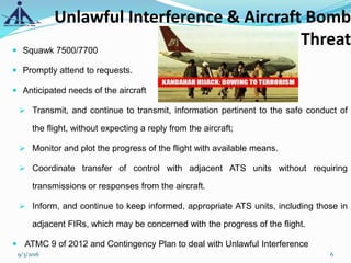 Unlawful Interference & Aircraft Bomb
Threat Squawk 7500/7700
 Promptly attend to requests.
 Anticipated needs of the aircraft
 Transmit, and continue to transmit, information pertinent to the safe conduct of
the flight, without expecting a reply from the aircraft;
 Monitor and plot the progress of the flight with available means.
 Coordinate transfer of control with adjacent ATS units without requiring
transmissions or responses from the aircraft.
 Inform, and continue to keep informed, appropriate ATS units, including those in
adjacent FIRs, which may be concerned with the progress of the flight.
 ATMC 9 of 2012 and Contingency Plan to deal with Unlawful Interference
9/3/2016 6
 