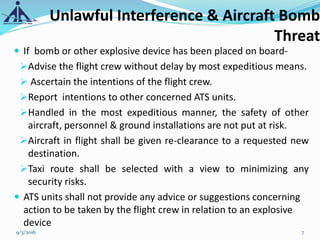  If bomb or other explosive device has been placed on board-
Advise the flight crew without delay by most expeditious means.
 Ascertain the intentions of the flight crew.
Report intentions to other concerned ATS units.
Handled in the most expeditious manner, the safety of other
aircraft, personnel & ground installations are not put at risk.
Aircraft in flight shall be given re-clearance to a requested new
destination.
Taxi route shall be selected with a view to minimizing any
security risks.
 ATS units shall not provide any advice or suggestions concerning
action to be taken by the flight crew in relation to an explosive
device
Unlawful Interference & Aircraft Bomb
Threat
9/3/2016 7
 