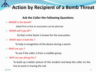Action by Recipient of a Bomb Threat
Ask the Caller the Following Questions
 WHERE is the bomb?
Asked first so that an evacuation can be planned.
 WHEN will it go off ?
So that a time factor is known for the evacuation.
 WHAT does it look like ?
To help in recognition of the device during a search.
 WHO are you ?
To see if the caller is from a credible group.
 WHY are you doing this ?
To build up a better picture of the incident and keep the caller on the
line to assist in tracing the call.
9/3/2016 8
 