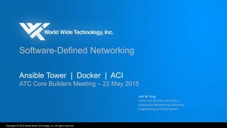 Copyright © 2015 World Wide Technology, Inc. All rights reserved.
Software-Defined Networking
Ansible Tower | Docker | ACI
ATC Core Builders Meeting – 22 May 2015
Joel W. King
Technical Solutions Architect
Enterprise Networking Solutions
Engineering and Innovations
 