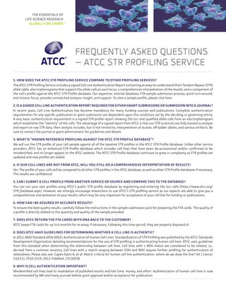 Frequently Asked Questions
– ATCC STR Profiling Service
1. How does the ATCC STR profiling service compare to other profiling services?
The ATCC STR Profiling Service includes a signed Cell Line Authentication Report containing an easy-to-understand Short Tandem Repeat (STR)
allele table, electropherograms that support the allele calls at each locus, a comprehensive interpretation of the results, and a comparison of
the cell’s profile against the ATCC STR Profile database. Our expertise, internal database, FTA sample submission process, quick turn-around,
and mission focus, provides unmatched analysis, insight, and support. To view a sample profile, please click here.
2. Is a signed cell line authentication report required for either grant submissions or submission into a journal?
In recent years, Cell Line Authentication has become mandatory for many funding sources and publications. Complete authentication
requirements for any specific publication or grant submission are dependent upon the conditions set by the deciding or governing entity.
A very basic authentication requirement is a signed STR profile report showing the loci and qualified allele calls from an electropherogram
which establishes the “identity” of the cells. The advantage of a signed report from ATCC is that our STR scientists are fully trained to analyze
and report on raw STR data; their analysis includes, but is not limited to, interpretation of stutter, off-ladder alleles, and various artifacts. Be
sure to contact the journal or grant administrator for guidelines and details.
3. What is “known reference profiling against the ATCC STR Profile database”?
We will run the STR profile of your cell sample against all of the baseline STR profiles in the ATCC STR Profile database. Unlike other service
providers, ATCC has an enhanced STR Profile database which includes cell lines that have been de-accessioned and/or confirmed to be
misidentified, and no longer appear on the ATCC website. The ATCC STR Profile database continues to grow in complexity as STR profiles are
updated and new profiles are added.
4. If our cell lines are not from ATCC, will you still do a comprehensive interpretation of results?
Yes. The profile of your cells will be compared to all other STR profiles in the ATCC database, as well as other STR Profile databases if necessary.
The results are confidential.
5. Can I submit a cell profile from another service or source and compare this to the database?
You can run your own profiles using ATCC’s public STR profile database by registering and entering the loci calls (https://www.atcc.org/
STR_Database.aspx). However, we strongly encourage researchers to use ATCC’s STR profiling service as our experts are able to give you a
comprehensive interpretation of your results, which may be very important for acceptance of your cell line for funding or publications.
6. How can I be assured of accurate results?
To ensure the best quality results, carefully follow the instructions in the sample submission pack for preparing the FTA cards. The quality of
a profile is directly related to the quantity and quality of the sample provided.
7. Does ATCC return the FTA cards with DNA back to the customer?
ATCC keeps FTA cards for up to 6 months for re-assay, if necessary. Following this time period, they are properly disposed of.
8. Does ATCC have guidelines for determining whether a cell line is authentic?
In 2012, ANSI Standard (ASN-0002), Authentication of Human Cell Lines: Standardization of STR Profiling was published by the ATCC Standards
Development Organization detailing recommendations for the use of STR profiling in authenticating human cell lines. ATCC uses guidelines
from this standard when determining the relationship between cell lines. Cell lines with ≥ 80% match are considered to be related; i.e.,
derived from a common ancestry. Cell lines with a match ranging between 55% and 80% require further profiling for authentication of
relatedness. Please also see: Capes-Davis A, et al. Match criteria for human cell line authentication: where do we draw the line? Int J Cancer
132(11): 2510-2519, 2013. PubMed: 23136038.
9. Why is cell authentication important?
Misidentified cell lines lead to invalidation of published results and lost time, money, and effort. Authentication of human cell lines is now
recommended by NIH and many journals before grant approval and/or acceptance for publication.
THE ESSENTIALS OF
LIFE SCIENCE RESEARCH
GLOBALLY DELIVERED™
 