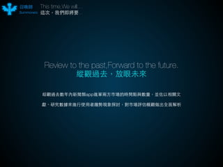 召喚師This time,We will… 
Summoners 
這次，我們即將要... 
Review to the past,Forward to the future. 
縱觀過去，放眼未來 
綜觀過去數年內新聞類app進軍兩⽅方市場的時間點與數量，並佐以相關⽂文 
獻、研究數據來進⾏行使⽤用者趨勢現象探討，對市場評估概觀做出全⾯面解析 
 
