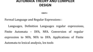 AUTOMATA THEORY AND COMPILER
DESIGN
UNIT-I
Formal Language and Regular Expressions :
Languages, Definition Languages regular expressions,
Finite Automata – DFA, NFA. Conversion of regular
expression to NFA, NFA to DFA. Applications of Finite
Automata to lexical analysis, lex tools
 