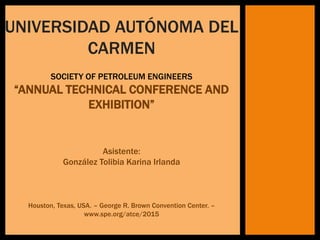 UNIVERSIDAD AUTÓNOMA DEL
CARMEN
SOCIETY OF PETROLEUM ENGINEERS
“ANNUAL TECHNICAL CONFERENCE AND
EXHIBITION”
Asistente:
González Tolibia Karina Irlanda
Houston, Texas, USA. – George R. Brown Convention Center. –
www.spe.org/atce/2015
 