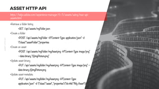 11
ASSETHTTPAPI
ASSET HTTP API
•Retrieve a folder listing
•GET /api/assets/myFolder.json
•Create a folder
•POST /api/assets/myFolder -H"Content-Type: application/json" -d
'{"class":"assetFolder","properties
•Create an asset
•POST /api/assets/myFolder/myAsset.png -H"Content-Type: image/png"
--data-binary "@myPicture.png"
•Update asset binary
•PUT /api/assets/myfolder/myAsset.png -H"Content-Type: image/png" --
data-binary @myPicture.png
•Update asset metadata
•PUT /api/assets/myfolder/myAsset.png -H"Content-Type:
application/json" -d '{"class":"asset", "properties":{"dc:title":"My Asset"}}'
https://helpx.adobe.com/experience-manager/6-3/assets/using/mac-api-
assets.html
 