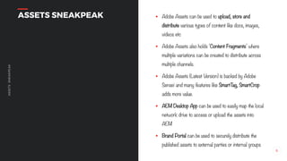 6
ASSETSSNEAKPEAK
ASSETS SNEAKPEAK § Adobe Assets can be used to upload, store and
distribute various types of content like docs, images,
videos etc
§ Adobe Assets also holds ‘Content Fragments’ where
multiple variations can be created to distribute across
multiple channels.
§ Adobe Assets (Latest Version) is backed by Adobe
Sensei and many features like SmartTag, SmartCrop
adds more value.
§ AEM Desktop App can be used to easily map the local
network drive to access or upload the assets into
AEM
§ Brand Portal can be used to securely distribute the
published assets to external parties or internal groups
 