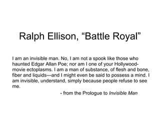 Ralph Ellison, “Battle Royal”
I am an invisible man. No, I am not a spook like those who
haunted Edgar Allan Poe; nor am I one of your Hollywoodmovie ectoplasms. I am a man of substance, of flesh and bone,
fiber and liquids—and I might even be said to possess a mind. I
am invisible, understand, simply because people refuse to see
me.
- from the Prologue to Invisible Man

 