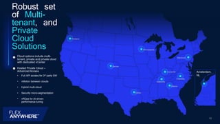 Amsterdam,
NL
Robust set
of Multi-
tenant, and
Private
Cloud
Solutions
Hosted Private Cloud –
Advanced Access
• Full API access for 3rd party SW
• vMotion between clouds
• Hybrid multi-cloud
• Security micro-segmentation
• vROps for AI-driven
performance tuning
Cloud options include multi-
tenant, private and private cloud
with dedicated vCenter
Portland
Denver
Dallas
Minneapolis
Atlanta
Allentown
18
Louisville
Charlotte
Nashville
 
