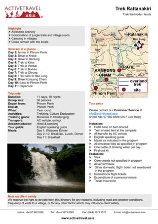 Trek the hidden lands
Highlight
Awesome scenery
Combination of jungle trails and village roads
Camping in villages
Close contact with the locals
Trip note
Duration: 11 days, 10 nights
Group size: 08 persons
Depart from: Phnom Penh
End at: Phnom Penh
When: Year round
Activities: Trekking, Culture Exploration
Trekking grade: Moderate to Challenging
Transport: AC vehicle, on foot
Accommodation: Hotel & camping
Tour guide: English speaking guide
Meals: Day 1: Welcome Dinner
Day 2–10: Breakfast, Lunch, Dinner
Day 11: Breakfast
Itinerary at a glance
Day 1: Arrival in Phnom Penh
Day 2: Drive to Kratie
Day 3: Drive to Banlung
Day 4: Trek to Kalai
Day 5: Trek to Vensai
Day 6: Trek to Borkeo
Day 7: Trek to Chrung
Day 8: Trek back to Ban Lung
Day 9: Drive Kompong Cham
Day 10: Back to Phnom Penh
Day 11: Departure
Tour price
Please contact our Customer Service at
info@activetravel.asia
or call +84 97 980 0588 (24/7 Live Help)
Inclusion:
Hotel base on twin shared
Twin shared tent at the campsite
All transfer by AC vehicle
English speaking guide
Meals as indicated in the program
All entrance fees as specified in program
One bottle of drinking water per day
First-aid kit
Exclusion:
Visa
Other meals not specified in program
All airport taxes
Other domestic flight ticket not mentioned
in the program
International flight tickets
Expenditure of a personal nature
Travel insurance
Note on client safety
We reserve the right to deviate from this itinerary for any reasons, including road and weather conditions,
frequency of visits to a village, or for any other factor which may influence client safety.
www.activetravel.asia
Hotline: +84 97 980 0588 Tel: +84-4 3573 8569 Fax: (84-4) 3573 8570 E-mail: info@activetravel.asia
Trek Rattanakiri
 