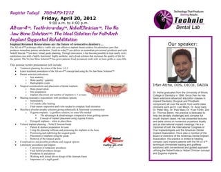 Friday, April 20, 2012
                                       9:00 a.m. to 4:00 p.m.




Implant Retained Restorations are the future of restorative dentistry…                                                                 Our speaker:
The All-on-4™ technique offers a viable and cost-effective implant-based solution for edentulous jaws that
produces immediate patient satisfaction. Teeth-in-a-day™ can deliver an immediate provisional prosthesis and with
NobelClinician ™you have virtual guide planning. Through innovation, it has become possible to treat nearly every
edentulous case with a highly functional, highly aesthetic, and a fixed solution that increases the quality of life for
the patient. The No Jaw Bone Solution™ has given patients fixed permanent teeth with no bone grafts or sinus lifts.

This seminar lecture presentation will include:
          Treatment planning the zones of the bone 1-2-3
          Learn treatment procedures of the All-on-4™ concept and using the No Jaw Bone Solution™
          Patient selection indications
               o Jaw anatomy
               o Bone quality / quantity
               o Radiographic exam
          Surgical considerations and placement of dental implants                                                        Irfan Atcha, DDS, DICOI, DADIA
               o Bone preservation
               o Site preparation                                                                                         Dr. Atcha graduated from the University of Illinois,
               o Implant placement and number of implants 4, 5 or more                                                    College of Dentistry in 1996. Since then he has
          Meeting restorative expectations with prosthetic options                                                        taken extensive advanced education classes in
               o Immediately                                                                                              Implant Dentistry (Surgical and Prosthetic
               o 3-6 months after healing                                                                                 component) all over the world, from world-class
               o Final master impression and visits needed to complete final retoration                                   clinicians such as Dr. Carl Misch, Dr. Arug Garg,
          Maxillary alveolar atrophy solutions giving esthetically & functional reconstruction                            Dr. Peter Moy, Dr. Palo Malo, Dr. Yvan Fortin, and
               o Zygoma implants – a graftless solution, no sinus lifts needed                                            Dr. Thomas Belshi. His practice is dedicated to
                              The advantages & disadvantages compared to bone grafting options                           help the dentally challenged and complex full
                              Concept of implant placement using zygoma fixtures                                         mouth implant cases. He has presented lectures
               o Pytergoid implants – when to place them                                                                  and table clinics on numerous occasions locally
          Virtural implant planning – Nobel Clinician/Guide                                                               and at international implant meetings. He is a
               o Patient & denture preparation for scan                                                                   Diplomat of both the International Congress of
               o Using the planning software and postioning the implants in the bone                                      Oral Implantologists and the American Dental
               o Positioning and stabilizing the surgical guide                                                           Implant Association. His is also a member of the
               o Placement of implants using the guide                                                                    Board of Directors of the American Dental Implant
               o Removal of the surgical guide                                                                            Association. His practice is limited to treating
          Complications and possible prosthetic and surgical options                                                      complex care implant patients with the All-on-4™
          Laboratory procedures and support                                                                               technique (Immediate loading and graftless
               o Conversion of temporary prosthesis                                                                       solutions) with conventional and guided approach
               o Final hybrid prosthesis design                                                                           utilizing the NobelGuide or Nobel Clinician concept
               o Prosthesis fit and deliver                                                                               and Zygoma implants.
               o Working with dental lab on design of the titanium frame
               o Importance of a night guard
 