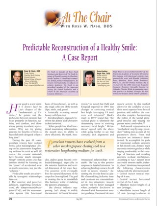 At The Chair
                                                                 W I T H R O S S W. N A S H , D D S




              Predictable Reconstruction of a Healthy Smile:
                              A Case Report
                Ross W. Nash, DDS               Dr. Nash is founder of Ross Nash                            Guest Author          Hugh Flax is an accredited member of the
                Private Practice                Seminars and director of The Nash In-                       Hugh Flax, DDS        American Academy of Cosmetic Dentistry.
                Charlotte, North Carolina                                                                   Private Practice      His training with functional esthetics has
                Clinical Instructor
                                                stitute of Dental Learning in Charlotte,
                                                North Carolina. A consultant to numer-                      Atlanta, Georgia      spanned the years with Ronald Goldstein,
                Medical College of Georgia                                                                  Phone: 404.255.9080
                 School of Dentistry            ous dental product manufacturers, he                                              Peter Dawson, Ross Nash Seminars,
                                                                                                            Fax: 404.255.2936
                Phone: 704.364.5272             lectures internationally on subjects in                     Email: greatsmile4u
                                                                                                                                  PAC~Live, and the Pankey Institute. He is
                Email: rosswnashdds@aol.com     esthetic dentistry. Dr. Nash is an                           @mindspring.com      co-chair for the 2003 American Academy
                                                accredited member of the American                                                 Cosmetic Dentistry Scientific Session in
                                                Society for Dental Aesthetics and a                                               Orlando, Florida. While he maintains a pri-
                                                Fellow in the American Academy of                                                 vate practice in Atlanta, Georgia, he also
                                                Cosmetic Dentistry.                                                               writes and lectures about esthetic dentistry.




           ow good is a new smile             basis of bioesthetics), as well as            review,4 he noted that Dahl and            muscle activity by this method

H          if it doesn’t last? In
           Lee’s chapter of the
           Fundamentals of Es-
thetics,1 he points out the
                                              the single collective of the mouth
                                              (lips, smile, and gums).
                                              • Artistically recreating natural
                                              beauty with function.
                                                                                            Krogstad reported in 1985 that
                                                                                            changes in correcting vertical
                                                                                            face height (averaging 1.9 mm)
                                                                                            were well tolerated.5 Mack’s
                                                                                                                                       allows for the condyles to reach
                                                                                                                                       their most superior bone braced
                                                                                                                                       position and stabilize the con-
                                                                                                                                       dyle-disc complex, harmonizing
dichotomy between dentists that               • Interdisciplinary approach be-              study in 19916 found that “the             the bellies of the lateral ptery-
focus primarily on function, sta-             tween the dentist and laboratory              occlusal plane is ultimately the           goid muscles and making the
bility, and comfort, and those                technician/artist.3                           determining factor in restoring            patient more comfortable.8,9
whose priority is esthetic rejuve-                When people lose ideal func-              necessary facial height.” McAn-                 Full-mouth rejuvenation is a
nation. Why not try giving                    tional masticatory relationships,             drews7 agreed with the above               “methodical step-by-step proce-
patients the benefits of both—a               the mouth loses its ability to                while going further to say that            dure”2 taking into account all the
beautiful smile designed to last a            chew efficiently. The teeth, mus-             corrected arch alignments and              parameters above. Form and
long time?                                                                                                                             function are intimately inter-
    During the past 20 years,                                                                                                          twined. To accomplish the goals
                                                    orcelain veneers have evolved from a
porcelain veneers have evolved
from a color masking/space clos-
ing tool to a restorative lengthen-
                                              P     color masking/space closing tool to a
                                              restorative lengthening medium for teeth.
                                                                                                                                       of functional, esthetic dentistry
                                                                                                                                       in full-mouth care, dentists must
                                                                                                                                       maximize anterior guidance while
ing medium for teeth as well. Of                                                                                                       staying comfortably in the enve-
course, the ceramic materials                                                                                                          lope of function and avoiding
have become much stronger.                                                                                                             eccentric occlusal interferences.
Haupt2 correctly points out that              cles, and/or gums become over-                interauspal relationships were             According to Lee,1 nature’s most
dentists should be focusing on                loaded/damaged, especially in                 stable. The key to this positive           successful unworn stable, esthet-
the “cause” of accelerated wear               the anterior dentition and verti-             response is detailed attention “to         ic, class I dentitions incorporated
on tooth structures, not just the             cal dimension of the lower face.              achieving holding contacts for all         the following characteristics
“solution.”                                   The posterior teeth eventually                teeth in centric relation.” As-            (along with the aforementioned):
    Predictable results are achiev-           lose the natural sharpness of the             suming the alveolar bone is capa-          • Central incisor vertical over-
able by synergistic relationships             cusps for chewing food. The goal              ble of remodeling (sclerotic bone          lap of 4 mm.
between:                                      in treating this is to reestablish            and exostoses are contraindicat-           • Central incisor horizontal
• The anterior and posterior                  this harmony while revitalizing               ed in this situation), muscle              overjet of 2 to 3 mm.
dentition, supporting periodon-               the patient’s appearance.                     activity will be better managed            • Maxillary incisor length of 12
tium, the temporomandibular                       The clinical evidence sup-                when posterior disclusion is               mm (average).
joints (TMJ), and the neuromus-               porting Lee’s theory is widely                obtained with harmonious ante-             • Mandibular incisor length of
cular system (the functional                  documented. In Hunt’s literature              rior guidance. Decreased elevator          10 mm (average)—shorter to

70                                                                                    May 2003                                            CONTEMPORARY ESTHETICS AND RESTORATIVE PRACTICE
 