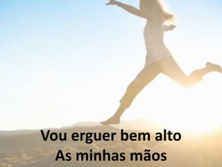 Vou erguer bem alto
As minhas mãos
 