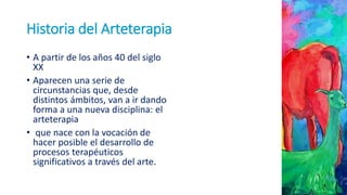 Historia del Arteterapia
• A partir de los años 40 del siglo
XX
• Aparecen una serie de
circunstancias que, desde
distintos ámbitos, van a ir dando
forma a una nueva disciplina: el
arteterapia
• que nace con la vocación de
hacer posible el desarrollo de
procesos terapéuticos
significativos a través del arte.
 