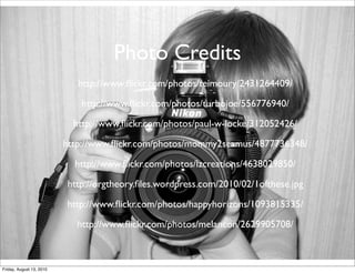 Photo Credits
                             http://www.ﬂickr.com/photos/teimoury/2431264409/

                             http://www.ﬂickr.com/photos/turbojoe/556776940/

                            http://www.ﬂickr.com/photos/paul-w-locke/312052426/

                          http://www.ﬂickr.com/photos/mommy2seamus/4877736348/

                            http://www.ﬂickr.com/photos/lzcreations/4638029850/

                          http://orgtheory.ﬁles.wordpress.com/2010/02/1ofthese.jpg

                          http://www.ﬂickr.com/photos/happyhorizons/1093815335/

                             http://www.ﬂickr.com/photos/melancon/2629905708/



Friday, August 13, 2010
 