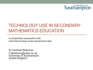 TECHNOLOGY USE IN SECONDARY
MATHEMATICS EDUCATION
Dr Christian Bokhove
C.Bokhove@soton.ac.uk
University of Southampton
United Kingdom
A comparative perspective with
international large-scale assessment data
 