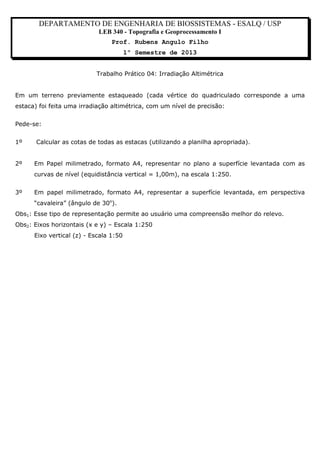 DEPARTAMENTO DE ENGENHARIA DE BIOSSISTEMAS - ESALQ / USP
LEB 340 - Topografia e Geoprocessamento I
Prof. Rubens Angulo Filho
1º Semestre de 2013
Trabalho Prático 04: Irradiação Altimétrica
Em um terreno previamente estaqueado (cada vértice do quadriculado corresponde a uma
estaca) foi feita uma irradiação altimétrica, com um nível de precisão:
Pede-se:
1º
2º

Calcular as cotas de todas as estacas (utilizando a planilha apropriada).
Em Papel milimetrado, formato A4, representar no plano a superfície levantada com as
curvas de nível (equidistância vertical = 1,00m), na escala 1:250.

3º

Em papel milimetrado, formato A4, representar a superfície levantada, em perspectiva
“cavaleira” (ângulo de 30o).

Obs1: Esse tipo de representação permite ao usuário uma compreensão melhor do relevo.
Obs2: Eixos horizontais (x e y) – Escala 1:250
Eixo vertical (z) - Escala 1:50

 