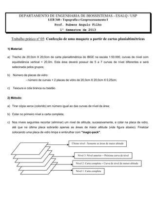 DEPARTAMENTO DE ENGENHARIA DE BIOSSISTEMAS - ESALQ / USP
LEB 340 - Topografia e Geoprocessamento I
Prof. Rubens Angulo Filho
1º Semestre de 2013

Trabalho prático nº 05: Confecção de uma maquete a partir de cartas planialtimétricas
1) Material:
a) Trecho de 20,0cm X 20,0cm de carta planialtimétrica do IBGE na escala 1:50.000, curvas de nível com
equidistância vertical = 20,0m. Esta área deverá possuir de 5 a 7 curvas de nível diferentes e será
selecinada pelos grupos;
b)

Número de placas de vidro:
- número de curvas + 2 placas de vidro de 20,0cm X 20,0cm X 0,25cm;

c)

Tesoura e cola branca ou bastão.

2) Método:
a) Tirar cópia xerox (colorido) em número igual ao das curvas de nível da área;
b) Colar no primeiro nível a carta completa;
c) Nos níveis seguintes recortar (eliminar) um nível de altitude, sucessivamente, e colar na placa de vidro,
até que na última placa sobrarão apenas as áreas de maior altitude (vide figura abaixo). Finalizar
colocando uma placa de vidro limpa e embrulhar com "magic-pack".

Último nível : Somente as áreas de maior altitude

Nível 3: Nível anterior  Próxima curva de nível
Nível 2: Carta completa  Curva de nível de menor altitude
Nível 1: Carta completa

 