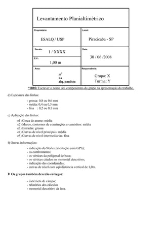 Levantamento Planialtimétrico
Proprietário:

Local:

Piracicaba - SP

ESALQ / USP
Escala:

1 / XXXX

Data:

30 / 06 /2008

E.V.:

1,00 m
Area:

Responsáveis:

m2
ha
alq. paulista

Grupo: X
Turma: Y

*OBS: Escrever o nome dos componentes do grupo na apresentação do trabalho.
d) Espessura das linhas:
- grossa: 0,8 ou 0,6 mm
- média: 0,4 ou 0,3 mm
- fina : 0,2 ou 0,1 mm
e) Aplicação das linhas:
e1) Cerca de arame: média
e2) Muros, contornos de construções e caminhos: média
e3) Estradas: grossa
e4) Curvas de nível principais: média
e5) Curvas de nível intermediárias: fina
f) Outras informações:
- indicação do Norte (orientação com GPS);
- os confrontantes;
- os vértices da poligonal de base;
- os vértices citados no memorial descritivo;
- indicação das coordenadas;
- curvas de nível com eqüidistância vertical de 1,0m.
 Os grupos também deverão entregar:
- caderneta de campo;
- relatórios dos cálculos
- memorial descritivo da área.

 