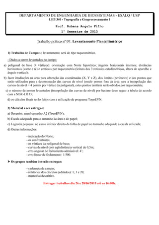 DEPARTAMENTO DE ENGENHARIA DE BIOSSISTEMAS - ESALQ / USP
LEB 340 - Topografia e Geoprocessamento I
Prof. Rubens Angulo Filho
1º Semestre de 2013

Trabalho prático nº 07: Levantamento Planialtimétrico
1) Trabalho de Campo: o levantamento será do tipo taqueométrico.
- Dados a serem levantados no campo:
a) poligonal de base (4 vértices): orientação com Norte hipotético; ângulos horizontais internos; distâncias
horizontais (vante e ré) e verticais por taqueometria (leitura dos 3 retículos estadimétricos, altura do aparelho e
ângulo vertical);
b) fazer irradiações na área para obtenção das coordenadas (X, Y e Z), dos limites (perímetro) e dos pontos que
serão utilizados para a determinação das curvas de nível (medir pontos fora da área para a interpolação das
curvas de nível = 4 pontos por vértice da poligonal), estes pontos também serão obtidos por taqueometria;
c) o número de pontos levantados (interpolação das curvas de nível) por hectare deve seguir a tabela de acordo
com a NBR-13133;
d) os cálculos finais serão feitos com a utilização de programa TopoEVN.
2) Material a ser entregue:
a) Desenho: papel tamanho A2 (TopoEVN);
b) Escala adequada para o tamanho da área e do papel;
c) Legenda pequena: no canto inferior direito da folha de papel no tamanho adequado à escala utilizada;
d) Outras informações:
- indicação do Norte;
- os confrontantes;
- os vértices da poligonal de base;
- curvas de nível com eqüidistância vertical de 0,5m;
- erro angular de fechamento admissível: 4’;
- erro linear de fechamento: 1/500.
 Os grupos também deverão entregar:
- caderneta de campo;
- relatórios dos cálculos (editados): 1, 3 e 20;
- memorial descritivo.
Entregar trabalhos dia 26 e 28/06/2013 até as 16:00h.

 
