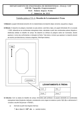 DEPARTAMENTO DE ENGENHARIA DE BIOSSISTEMAS - ESALQ / USP
LEB 340 - Topografia e Geoprocessamento I
Prof. Rubens Angulo Filho
1º Semestre de 2013

Trabalho prático nº 01-A: Desenho do Levantamento à Trena
1) Material: a) papel milimetrado tamanho A4; b) material básico de desenho (lápis, borracha, esquadros e régua).
2) Método: O desenho do polígono, levantado na aula anterior, será feito a lápis, em papel milimetrado A4 e na escala
1:1000, utilizando-se as coordenadas retangulares totais, calculadas a partir das coordenadas polares (ângulos e
distâncias) obtidas no trabalho de campo. No desenho os vértices do polígono serão ser numerados, deverá
aparecer o nome dos confrontantes e indicação do Norte. Todo texto e número que aparecer no desenho deverá
ser escrito com letra técnica, inclusive a legenda. (Vide figura abaixo)

NM

LEGENDA

LEVANTAMENTO À TRENA
Local

Data

Escala

Nome

3) Cálculos: Com os dados do trabalho de campo, fornecidos pelo professor, os grupos calcularão as coordenadas
retangulares totais (longitude e latitude), considerando como origem do sistema o ponto 1 (0 ; 0) e o alinhamento 1
0

- 2 sobre o eixo N - S (azimute = 0 00'00").
a)

Azimutes (a partir dos ângulos internos):
 Az n = Az n-1 + 180 - Ain  (sentido horário)
0

 