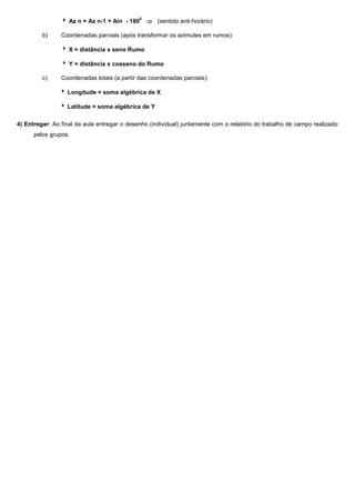 0

 Az n = Az n-1 + Ain - 180
b)

 (sentido anti-horário)

Coordenadas parciais (após transformar os azimutes em rumos):
 X = distância x seno Rumo
 Y = distância x cosseno do Rumo

c)

Coordenadas totais (a partir das coordenadas parciais):
 Longitude = soma algébrica de X
 Latitude = soma algébrica de Y

4) Entregar: Ao final da aula entregar o desenho (individual) juntamente com o relatório do trabalho de campo realizado
pelos grupos.

 