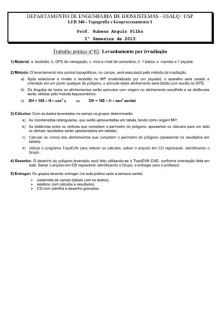 DEPARTAMENTO DE ENGENHARIA DE BIOSSISTEMAS - ESALQ / USP
LEB 340 - Topografia e Geoprocessamento I
Prof. Rubens Angulo Filho
1º Semestre de 2013

Trabalho prático nº 02: Levantamento por irradiação
1) Material: a. teodolito; b. GPS de navegação; c. mira e nível de cantoneira; d. 1 baliza; e. marreta e 1 piquete.
2) Método: O levantamento dos pontos topográficos, no campo, será executado pelo método da irradiação.
a) Após estacionar e nivelar o teodolito no MP (materializado por um piquete), o aparelho será zerado e
orientado em um ponto qualquer do polígono, o azimute deste alinhamento será obtido com auxílio do GPS;
b) Os ângulos de todos os alinhamentos serão azimutes com origem no alinhamento escolhido e as distâncias
serão obtidas pelo método taqueométrico:
c)

DH = 100  H  cos 
2

ou

DH = 100  H  sen zenital
2

3) Cálculos: Com os dados levantados no campo os grupos determinarão:
a) As coordenadas retangulares, que serão apresentadas em tabela, tendo como origem MP;
b) As distâncias entre os vértices que compõem o perímetro do polígono, apresentar os cálculos para um lado
os demais resultados serão apresentados em tabelas;
c) Calcular os rumos dos alinhamentos que compõem o perímetro do polígono (apresentar os resultados em
tabela);
d) Utilizar o programa TopoEVN para refazer os cálculos, salvar o arquivo em CD regravável, identificando o
Grupo.
4) Desenho: O desenho do polígono levantado será feito utilizando-se o TopoEVN CAD, conforme orientação feita em
aula. Salvar o arquivo em CD regravável, identificando o Grupo, e entregar para o professor.
5) Entregar: Os grupos deverão entregar (na aula prática após a semana santa):




caderneta de campo (tabela com os dados);
relatório com cálculos e resultados;
CD com planilha e desenho gravados.

 