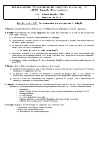 DEPARTAMENTO DE ENGENHARIA DE BIOSSISTEMAS - ESALQ / USP
LEB 340 - Topografia e Geoprocessamento I
Prof. Rubens Angulo Filho
1º Semestre de 2013

Trabalho prático nº 02: Levantamentos por intersecção e irradiação
1) Material: a) teodolito; b) trena de 20,0m; c) mira e nível de cantoneira; d) 2 balizas; e) marreta e 2 piquetes.
2) Método: O levantamento dos pontos topográficos, no campo, será executado por 2 métodos de levantamento:
intersecção e irradiação.
d) o trabalho deverá ser iniciado pelo levantamento por irradiação;
e) após estacionar e nivelar o teodolito no MP (materializado por um piquete), o aparelho será zerado e orientado
no ponto 1 (Norte Hipotético);
f)

os ângulos de todos os alinhamentos serão considerados azimutes com origem em MP-1 e as distâncias
serão obtidas pelo método taqueométrico:
 DH = 100 x H x cos  ou DH = 100 x H x sen z
2

2

g) terminada a irradiação, e com o teodolito ainda estacionado no MP, visa-se um ponto B (que também será
materializado por um piquete), distante 20,0m de MP (medição à trena), anotando-se seu azimute. A base MPB será utilizada para o levantamento por intersecção;
h) estacionar e nivelar o aparelho em B e ler os ângulos de deflexão formados entre todos os alinhamentos e a
base MP-B.
3) Cálculos: Com os dados levantados no campo os grupos determinarão:
e) as coordenadas retangulares, para os dois métodos de levantamento, que serão apresentadas em tabelas e
utilizadas na execução dos desenhos;
f)

as distâncias entre os vértices que compõem o perímetro do polígono, para os dois métodos de
levantamento, apresentar os cálculos para um lado os demais resultados serão apresentados em tabelas;

g) calcular os rumos dos alinhamentos que compõem o perímetro do polígono, para o levantamento por
intersecção (apresentar os resultados em tabela).
4) Desenho: Os desenhos do polígono levantado pelos dois métodos serão feitos na escala 1:1000, à lápis em papel
milimetrado A4, utilizando-se as coordenadas retangulares calculadas (item 3a). O desenho deverá apresentar:
-

letra técnica;
legenda de 12,0 x 6,0cm, no canto inferior direito do papel (semelhante ao do trabalho no. 01);
indicação do Norte;
os confrontantes;
os vértices do polígono numerados;
indicação do comprimento dos lados do polígono (levantamento por irradiação);
indicação dos rumos (levantamento por intersecção)

5) Entregar: Os grupos deverão entregar (na aula prática após a semana santa):
- caderneta de campo (tabela com os dadosaa0;
- relatório com cálculos e resultados;
- os dois desenhos em papel milimetrado A4.

 