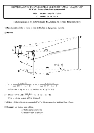 DEPARTAMENTO DE ENGENHARIA DE BIOSSISTEMAS - ESALQ / USP
LEB 340 - Topografia e Geoprocessamento I
Prof. Rubens Angulo Filho
1º Semestre de 2013

Trabalho prático nº 03: Determinação de Alturas pelo Método Trigonométrico
1) Material: a) teodolito; b) trena; c) mira; d) 1 baliza; e) 2 piquetes e marreta
2) Método:

P

V2
ib

V1
ia

B
A

L

D2



B



180º -  +  





P



D1

A
1 º ) D1 =

L x sen 
sen 1 8 0 º - (  +  )

e D2 =

L x sen 
sen 18 0º - (  +  )

DNA P = D1 x t g V1 + ia e DNBP = D2 x t g V2 + ib

2 º ) DNA B = 1 0 0 x H x

se n 2 
+ m - I ou (- m + I )
2

DNAB  calcular a média [(DNAB+DNBA)/2]

3º) DNAB = DNAP - DNBP (comparando 2º e 3º a diferença máxima aceitável é de 5,0 cm)
3) Entregar: (ao final da aula prática)
a) Dados do levantamento
b) Relatório com os cálculos

 