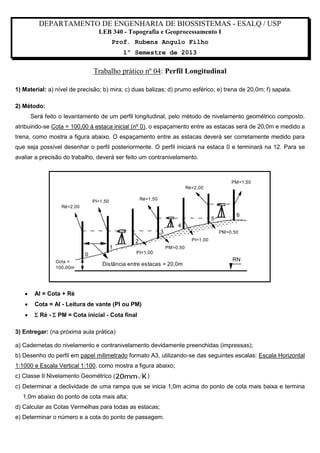 DEPARTAMENTO DE ENGENHARIA DE BIOSSISTEMAS - ESALQ / USP
LEB 340 - Topografia e Geoprocessamento I
Prof. Rubens Angulo Filho
1º Semestre de 2013

Trabalho prático nº 04: Perfil Longitudinal
1) Material: a) nível de precisão; b) mira; c) duas balizas; d) prumo esférico; e) trena de 20,0m; f) sapata.
2) Método:
Será feito o levantamento de um perfil longitudinal, pelo método de nivelamento geométrico composto,
atribuindo-se Cota = 100,00 à estaca inicial (nº 0), o espaçamento entre as estacas será de 20,0m e medido a
trena, como mostra a figura abaixo. O espaçamento entre as estacas deverá ser corretamente medido para
que seja possível desenhar o perfil posteriormente. O perfil iniciará na estaca 0 e terminará na 12. Para se
avaliar a precisão do trabalho, deverá ser feito um contranivelamento.

PM=1,50
Ré=2,00
Ré=1,50

PI=1,50
Ré=2,00

5

6

4
3

PM=0,50
PI=1,00

2
1
PI=1,00

0
Cota =
100,00m

PM=0,50

Distância entre estacas = 20,0m



AI = Cota + Ré



Cota = AI - Leitura de vante (PI ou PM)



RN

 Ré -  PM = Cota inicial - Cota final

3) Entregar: (na próxima aula prática)
a) Cadernetas do nivelamento e contranivelamento devidamente preenchidas (impressas);
b) Desenho do perfil em papel milimetrado formato A3, utilizando-se das seguintes escalas: Escala Horizontal
1:1000 e Escala Vertical 1:100, como mostra a figura abaixo;
c) Classe II Nivelamento Geométrico ( 20mm K )
c) Determinar a declividade de uma rampa que se inicia 1,0m acima do ponto de cota mais baixa e termina
1,0m abaixo do ponto de cota mais alta;
d) Calcular as Cotas Vermelhas para todas as estacas;
e) Determinar o número e a cota do ponto de passagem.

 