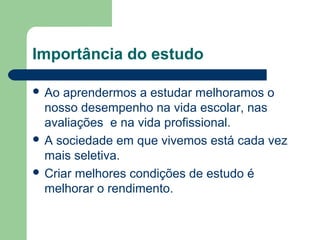 Importância do estudo

 Ao aprendermos a estudar melhoramos o
  nosso desempenho na vida escolar, nas
  avaliações e na vida profissional.
 A sociedade em que vivemos está cada vez
  mais seletiva.
 Criar melhores condições de estudo é
  melhorar o rendimento.
 