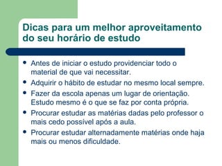 Dicas para um melhor aproveitamento
do seu horário de estudo

   Antes de iniciar o estudo providenciar todo o
    material de que vai necessitar.
   Adquirir o hábito de estudar no mesmo local sempre.
   Fazer da escola apenas um lugar de orientação.
    Estudo mesmo é o que se faz por conta própria.
   Procurar estudar as matérias dadas pelo professor o
    mais cedo possível após a aula.
   Procurar estudar alternadamente matérias onde haja
    mais ou menos dificuldade.
 