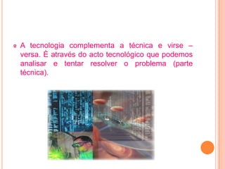 A tecnologia complementa a técnica e virse –
versa. È através do acto tecnológico que podemos
analisar e tentar resolver o problema (parte
técnica).
 