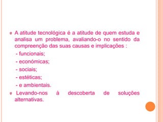 A atitude tecnológica é a atitude de quem estuda e
analisa um problema, avaliando-o no sentido da
compreenção das suas causas e implicações :
- funcionais;
- económicas;
- sociais;
- estéticas;
- e ambientais.
 Levando-nos     à    descoberta     de   soluções
alternativas.
 