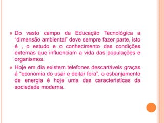 Do vasto campo da Educação Tecnológica a
“dimensão ambiental” deve sempre fazer parte, isto
é , o estudo e o conhecimento das condições
externas que influenciam a vida das populações e
organismos.
Hoje em dia existem telefones descartáveis graças
á “economia do usar e deitar fora”, o esbanjamento
de energia é hoje uma das características da
sociedade moderna.
 