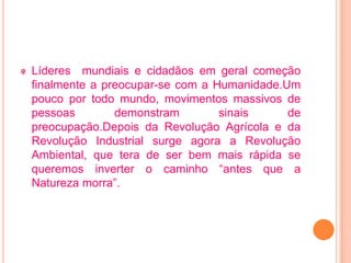 Líderes mundiais e cidadãos em geral começão
finalmente a preocupar-se com a Humanidade.Um
pouco por todo mundo, movimentos massivos de
pessoas        demonstram        sinais     de
preocupação.Depois da Revolução Agrícola e da
Revolução Industrial surge agora a Revolução
Ambiental, que tera de ser bem mais rápida se
queremos inverter o caminho “antes que a
Natureza morra”.
 