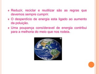 Reduzir, reciclar e reutilizar são as regras que
devemos sempre cumprir.
O desperdício de energia esta ligado ao aumento
da poluição.
Uma poupança consíderavel de energia contribui
para a melhoria do meio que nos rodeia.
 
