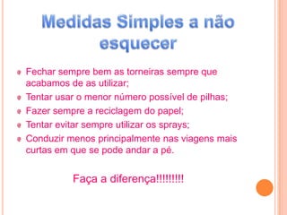 Fechar sempre bem as torneiras sempre que
acabamos de as utilizar;
Tentar usar o menor número possível de pilhas;
Fazer sempre a reciclagem do papel;
Tentar evitar sempre utilizar os sprays;
Conduzir menos principalmente nas viagens mais
curtas em que se pode andar a pé.


          Faça a diferença!!!!!!!!!
 