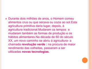 Durante dois milhões de anos, o Homem comeu
alimentos crus ou que secava ou cozia ao sol.Esta
agricultura primitiva daria lugar, depois, à
agricultura tradicional.Mudaram os tempos e
mudaram também as formas de produção e os
hábitos alimentares.Na década de 60 do século
XX, um novo caminho se abriu á agricultura- a
chamada revolução verde : na procura de maior
rendimento das colheitas, passaram a ser
utilizadas novas tecnologias.
 