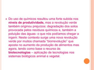 Do uso de químicos resultou uma forte subida nos
níveis de produtividade, mas a revolução verde
também originou prejuízos: degradação dos solos
provocada pelos resíduos químicos e, também a
poluição das águas- o que nós podíamos chegar a
ingerir. Neste contexto surge uma nova revolução
verde por muitos chamada “biorrevolução” que
aposta no aumento da produção de alimentos mas
agora, tendo como base o recurso ás
biotecnologias – aplicação de tecnologias nos
sistemas biológicos animal e vegetal.
 