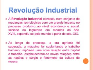 A Revolução Industrial consistiu num conjunto de
mudanças tecnológicas com um grande impacto no
processo produtivo ao nível económico e social.
Iniciada na Inglaterra em meados do séc.
XVIII, expandiu-se pelo mundo a partir do séc. XIX.

Ao longo do processo, a era agrícola foi
superada, a máquina foi suplantando o trabalho
humano, impôs-se uma nova relação entre capital
e trabalho, estabeleceram-se novas relações entre
as nações e surgiu o fenómeno da cultura de
massa.
 