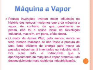 Poucas invenções tiveram maior influência na
história dos tempos modernos que a da máquina a
vapor. Ao contrário do que geralmente se
pensa, não foi a causa inicial da Revolução
Industrial, mas sim, em parte, efeito desta.
O motor de James Watt, pelo menos, nunca se
teria tornado realidade se não fosse a procura de
uma fonte eficiente de energia para mover as
pesadas máquinas já inventadas na industria têxtil.
Por     outro   lado,   é    indiscutível    que o
aperfeiçoamento da máquina a vapor promoveu um
desenvolvimento mais rápido da industrialização.
 