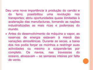 Deu uma nova importância à produção do carvão e
 do ferro; possibilitou uma revolução nos
 transportes; abriu oportunidades quase ilimitadas à
 aceleração das manufacturas, tornando as nações
 industrializadas as mais ricas e poderosas do
 mundo.
 Antes do desenvolvimento da máquina a vapor, as
 reservas de energia estavam à mercê das
 variações atmosféricas. Durante as secas, a baixa
 dos rios podia forçar os moinhos a restringir suas
 actividades ou mesmo a suspende-las por
 completo. Os navios, nas travessias do
 oceano, atrasavam – se semanas inteiras por falta
 de vento.
 
