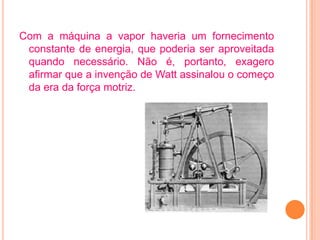 Com a máquina a vapor haveria um fornecimento
 constante de energia, que poderia ser aproveitada
 quando necessário. Não é, portanto, exagero
 afirmar que a invenção de Watt assinalou o começo
 da era da força motriz.
 