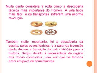 Muita gente considera a roda como a descoberta
 técnica mais importante do Homem. A vida ficou
 mais fácil e os transportes sofreram uma enorme
 revolução.




Também muito importante, foi a descoberta da
  escrita, pelos povos fenícios, e a partir da invenção
  desta deu-se a transição da pré - história para a
  história. Surgiu devido à necessidade de registo
  das trocas comerciais, uma vez que os fenícios
  eram um povo de comerciantes.
 